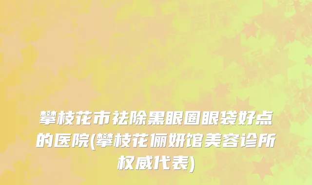 攀枝花市祛除黑眼圈眼袋好点的医院(攀枝花俪妍馆美容诊所权威代表)