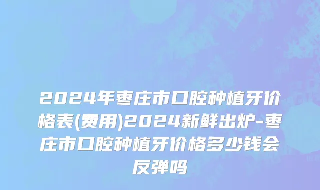 2024年枣庄市口腔种植牙价格表(费用)2024新鲜出炉-枣庄市口腔种植牙价格多少钱会反弹吗