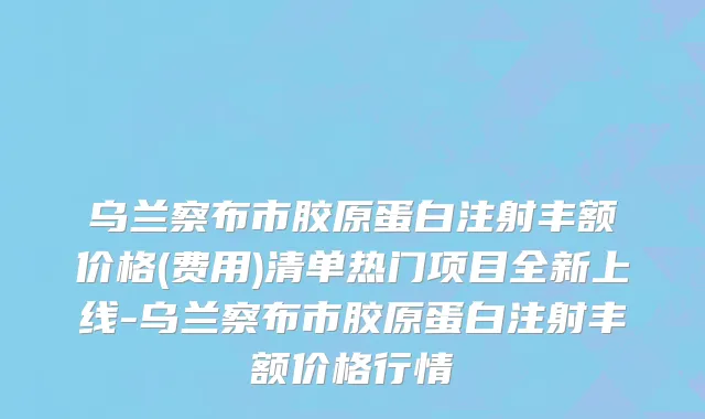 乌兰察布市胶原蛋白注射丰额价格(费用)清单热门项目全新上线-乌兰察布市胶原蛋白注射丰额价格行情