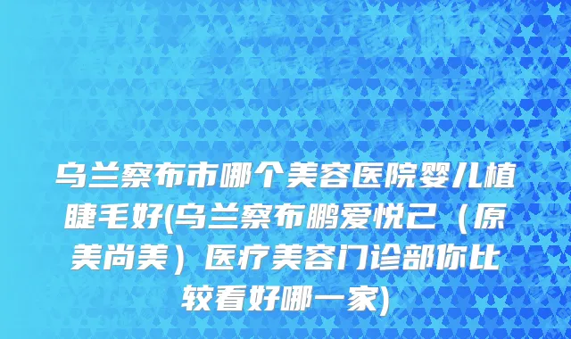 乌兰察布市哪个美容医院婴儿植睫毛好(乌兰察布鹏爱悦己（原美尚美）医疗美容门诊部你比较看好哪一家)