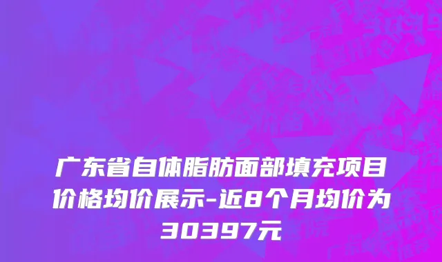 广东省自体脂肪面部填充项目价格均价展示-近8个月均价为30397元