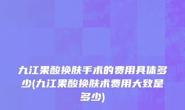 九江果酸换肤手术的费用具体多少(九江果酸换肤术费用大致是多少)
