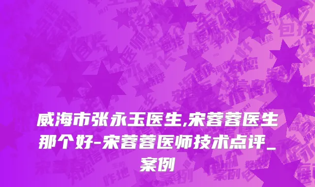 威海市张永玉医生,宋蓉蓉医生那个好-宋蓉蓉医师技术点评_案例