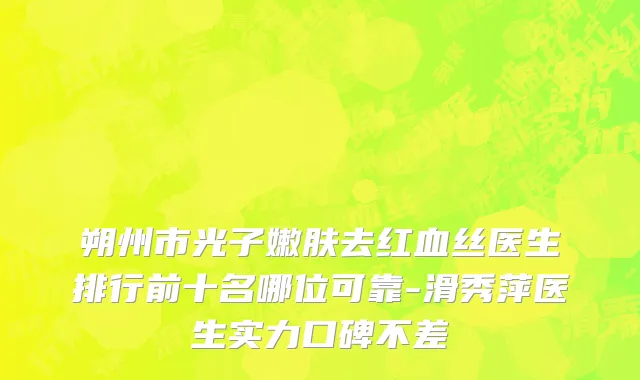 朔州市光子嫩肤去红血丝医生排行前十名哪位可靠-滑秀萍医生实力口碑不差
