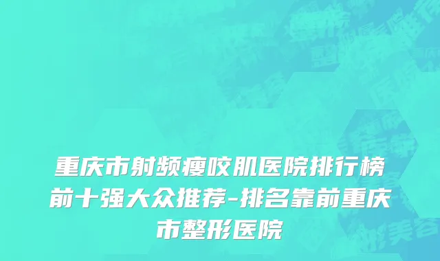 重庆市射频瘦咬肌医院排行榜前十强大众推荐-排名靠前重庆市整形医院