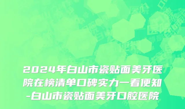 2024年白山市瓷贴面美牙医院在榜清单口碑实力一看便知-白山市瓷贴面美牙口腔医院