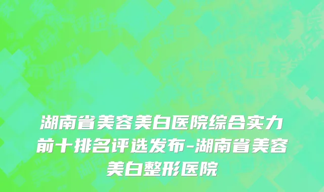 湖南省美容美白医院综合实力前十排名评选发布-湖南省美容美白整形医院