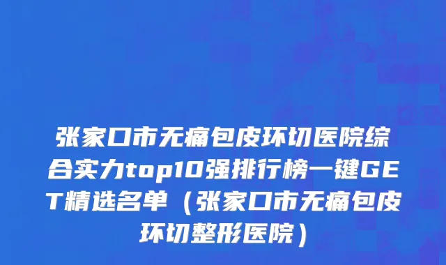 张家口市无痛包皮环切医院综合实力top10强排行榜一键GET精选名单（张家口市无痛包皮环切整形医院）