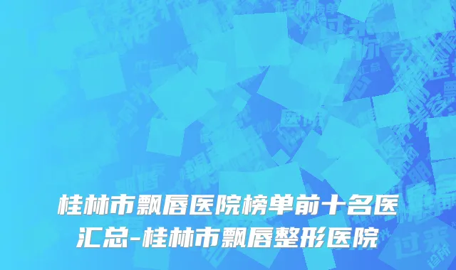 桂林市飘唇医院榜单前十名医汇总-桂林市飘唇整形医院