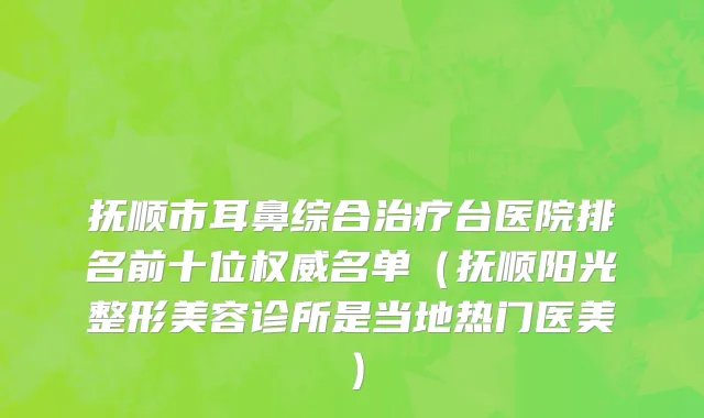 抚顺市耳鼻综合治疗台医院排名前十位权威名单（抚顺阳光整形美容诊所是当地热门医美）