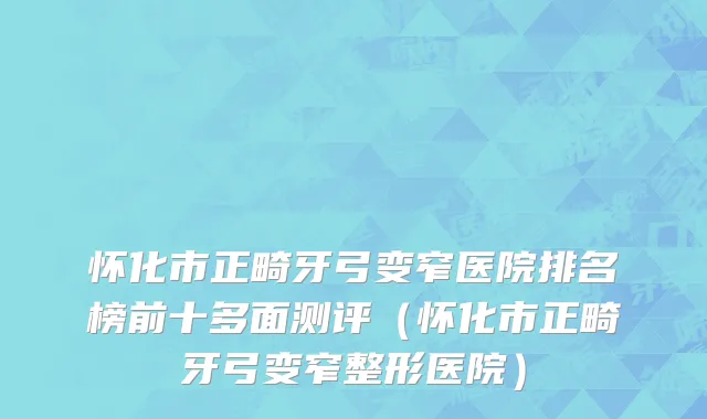 怀化市正畸牙弓变窄医院排名榜前十多面测评（怀化市正畸牙弓变窄整形医院）