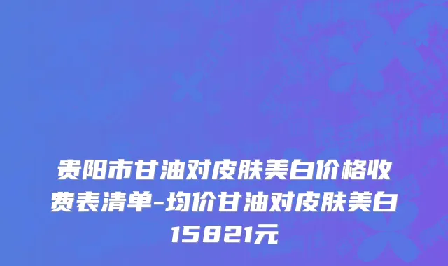 贵阳市甘油对皮肤美白价格收费表清单-均价甘油对皮肤美白15821元