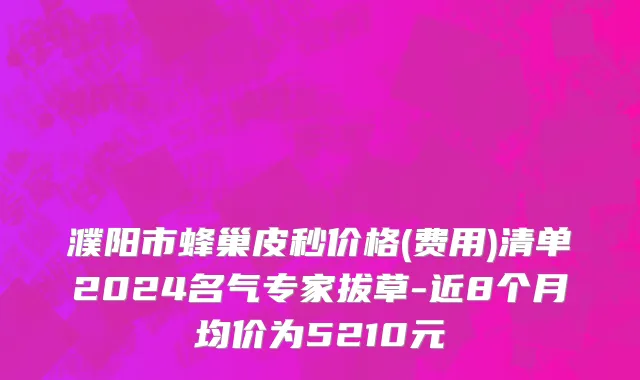 濮阳市蜂巢皮秒价格(费用)清单2024名气专家拔草-近8个月均价为5210元