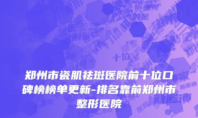 郑州市瓷肌祛斑医院前十位口碑榜榜单更新-排名靠前郑州市整形医院