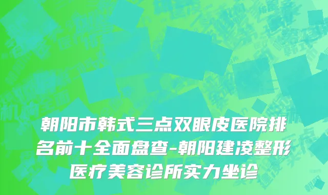 朝阳市韩式三点双眼皮医院排名前十全面盘查-朝阳建凌整形医疗美容诊所实力坐诊