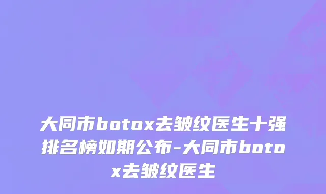 大同市botox去皱纹医生十强排名榜如期公布-大同市botox去皱纹医生