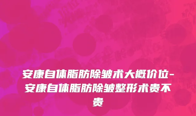 安康自体脂肪除皱术大概价位-安康自体脂肪除皱整形术贵不贵