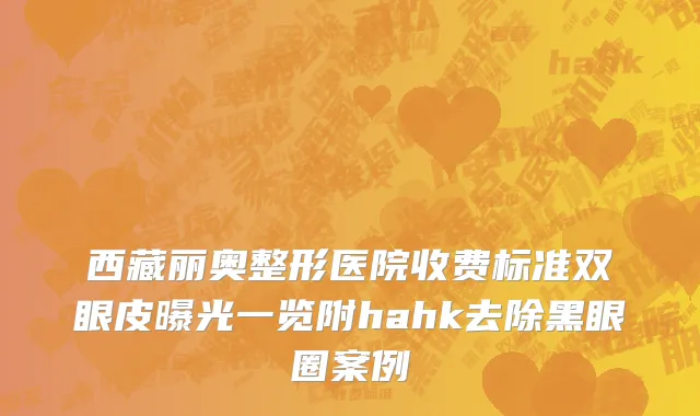 西藏丽奥整形医院收费标准双眼皮曝光一览附hahk去除黑眼圈案例