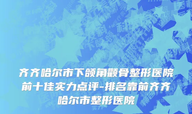 齐齐哈尔市下颌角颧骨整形医院前十佳实力点评-排名靠前齐齐哈尔市整形医院