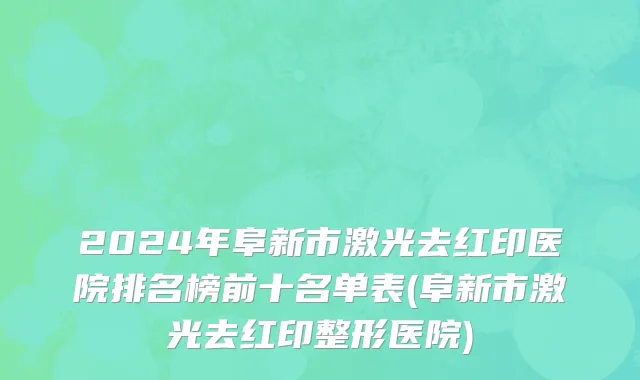 2024年阜新市激光去红印医院排名榜前十名单表(阜新市激光去红印整形医院)