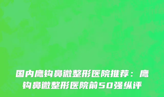 国内鹰钩鼻微整形医院推荐：鹰钩鼻微整形医院前50强纵评