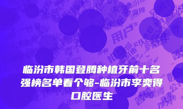 临汾市韩国登腾种植牙前十名强榜名单看个够-临汾市李奕得口腔医生