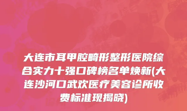 大连市耳甲腔畸形整形医院综合实力十强口碑榜名单焕新(大连沙河口武欢医疗美容诊所收费标准现揭晓)