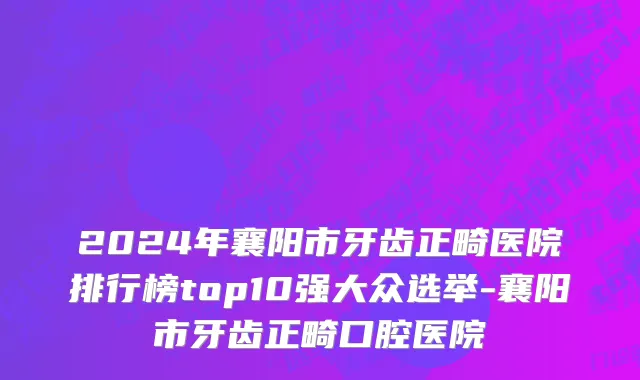 2024年襄阳市牙齿正畸医院排行榜top10强大众选举-襄阳市牙齿正畸口腔医院