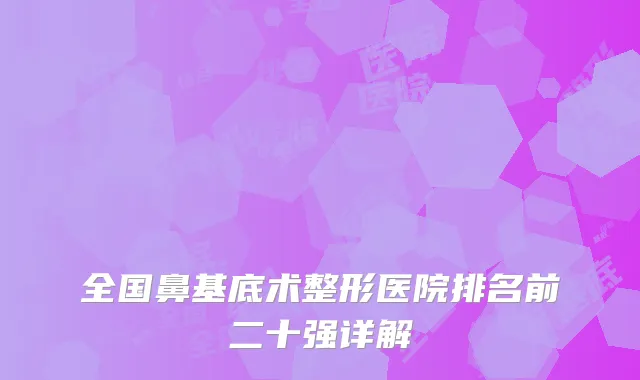 全国鼻基底术整形医院排名前二十强详解