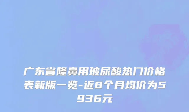广东省隆鼻用玻尿酸热门价格表新版一览-近8个月均价为5936元