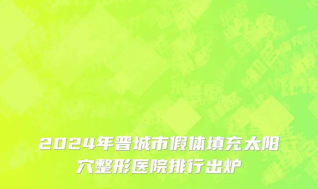 2024年晋城市假体填充太阳穴整形医院排行出炉