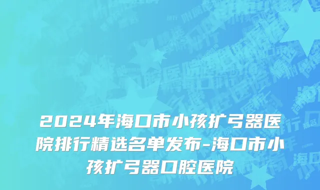2024年海口市小孩扩弓器医院排行精选名单发布-海口市小孩扩弓器口腔医院