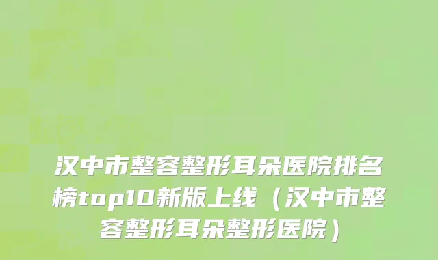 汉中市整容整形耳朵医院排名榜top10新版上线（汉中市整容整形耳朵整形医院）