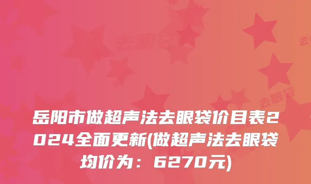 岳阳市做超声法去眼袋价目表2024全面更新(做超声法去眼袋均价为：6270元)