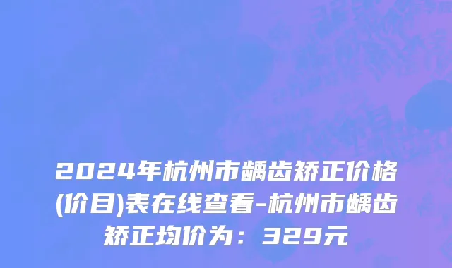 2024年杭州市龋齿矫正价格(价目)表在线查看-杭州市龋齿矫正均价为：329元