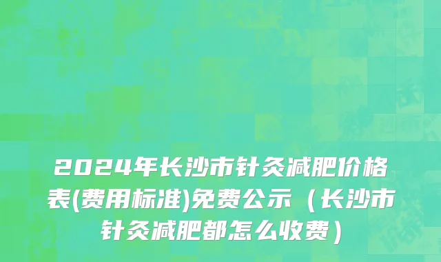 2024年长沙市针灸减肥价格表(费用标准)免费公示（长沙市针灸减肥都怎么收费）