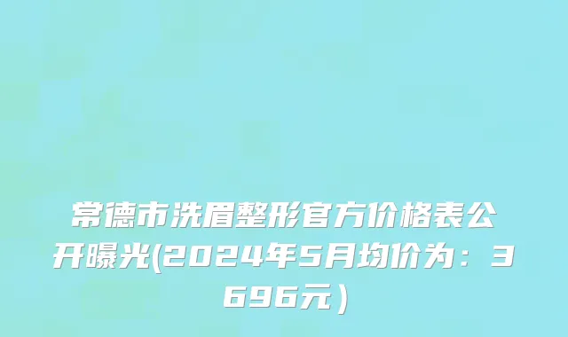 常德市洗眉整形官方价格表公开曝光(2024年5月均价为：3696元）