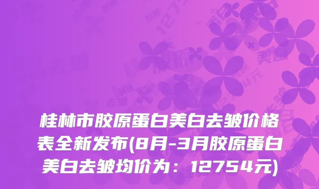 桂林市胶原蛋白美白去皱价格表全新发布(8月-3月胶原蛋白美白去皱均价为：12754元)
