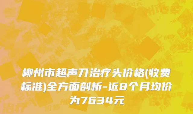 柳州市超声刀治疗头价格(收费标准)全方面剖析-近8个月均价为7634元