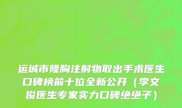 运城市隆胸注射物取出手术医生口碑榜前十位全新公开（李文俊医生专家实力口碑绝绝子）