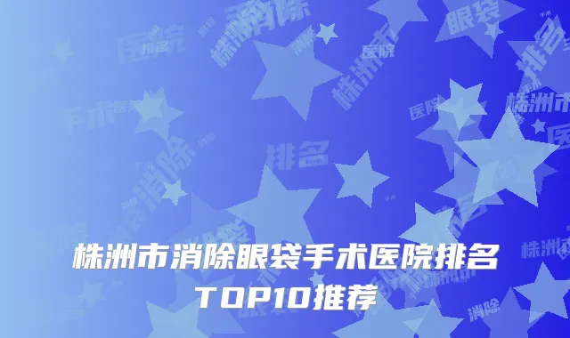 株洲市消除眼袋手术医院排名TOP10推荐