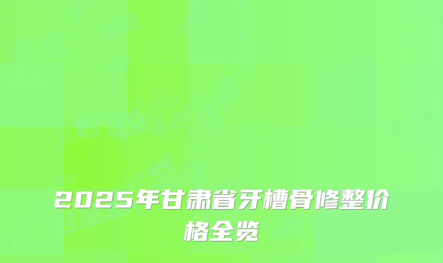 2025年甘肃省牙槽骨修整价格全览