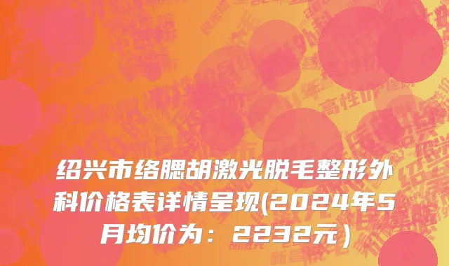 绍兴市络腮胡激光脱毛整形外科价格表详情呈现(2024年5月均价为：2232元）