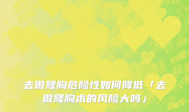 去做隆胸危险性如何降低「去做隆胸术的风险大吗」