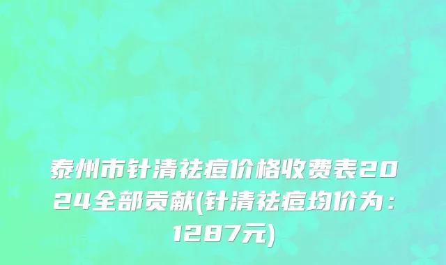 泰州市针清祛痘价格收费表2024全部贡献(针清祛痘均价为：1287元)