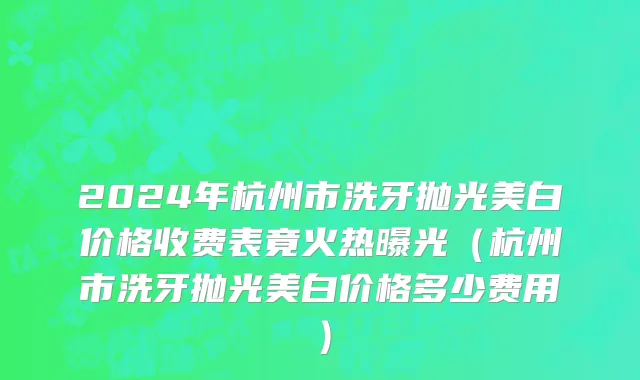 2024年杭州市洗牙抛光美白价格收费表竟火热曝光（杭州市洗牙抛光美白价格多少费用）