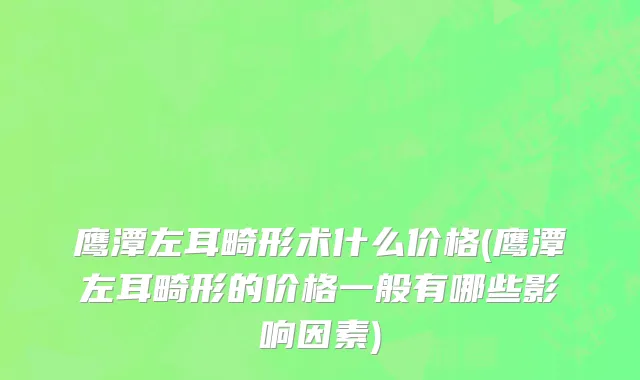 鹰潭左耳畸形术什么价格(鹰潭左耳畸形的价格一般有哪些影响因素)