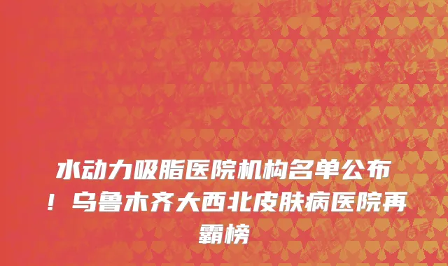 水动力吸脂医院机构名单公布!乌鲁木齐大西北皮肤病医院再霸榜