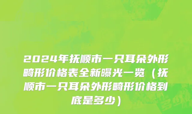 2024年抚顺市一只耳朵外形畸形价格表全新曝光一览（抚顺市一只耳朵外形畸形价格到底是多少）
