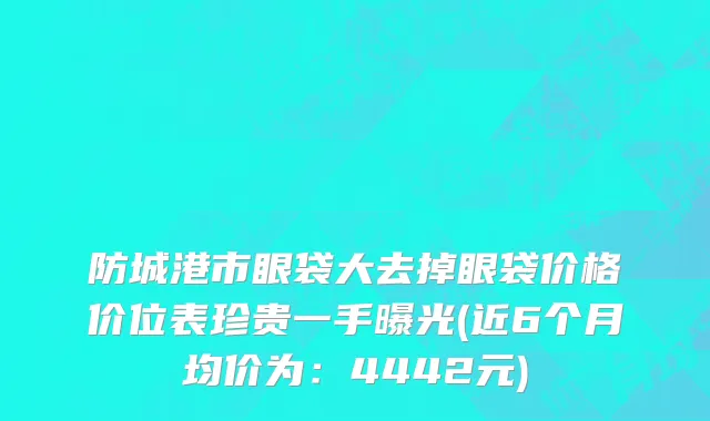 防城港市眼袋大去掉眼袋价格价位表珍贵一手曝光(近6个月均价为：4442元)
